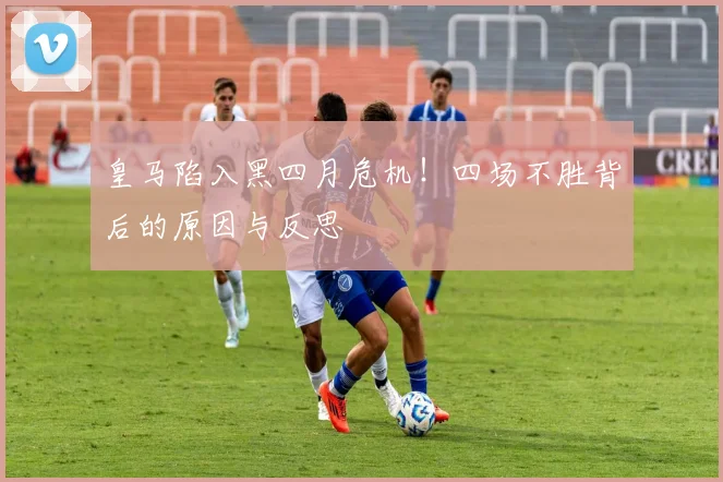 皇马陷入黑四月危机!四场不胜背后的原因与反思