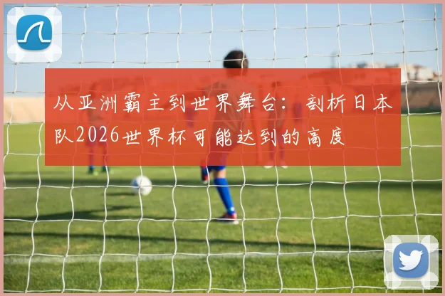 从亚洲霸主到世界舞台:剖析日本队2026世界杯可能达到的高度