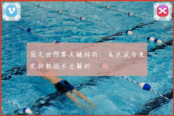 国足世预赛关键转折：高洪波与里皮执教战术全解析
