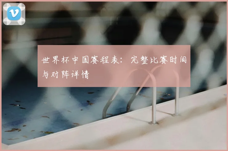世界杯中国赛程表：完整比赛时间与对阵详情