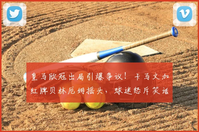 皇马欧冠出局引爆争议！卡马文加红牌贝林厄姆摇头，球迷怒斥笑话