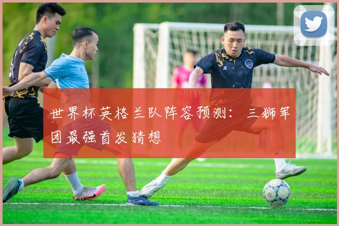 世界杯英格兰队阵容预测:三狮军团最强首发猜想